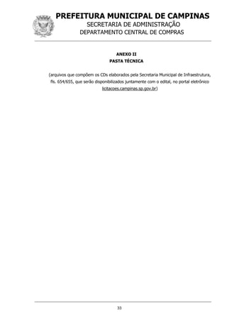 PREFEITURA MUNICIPAL DE CAMPINAS
SECRETARIA DE ADMINISTRAÇÃO
DEPARTAMENTO CENTRAL DE COMPRAS
33
ANEXO II
PASTA TÉCNICA
(arquivos que compõem os CDs elaborados pela Secretaria Municipal de Infraestrutura,
fls. 654/655, que serão disponibilizados juntamente com o edital, no portal eletrônico
licitacoes.campinas.sp.gov.br)
 