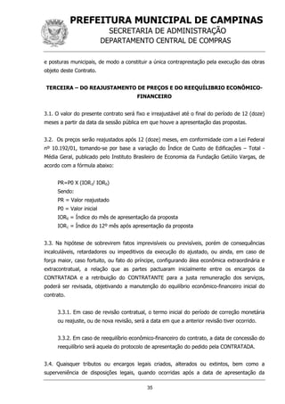 PREFEITURA MUNICIPAL DE CAMPINAS
SECRETARIA DE ADMINISTRAÇÃO
DEPARTAMENTO CENTRAL DE COMPRAS
35
e posturas municipais, de modo a constituir a única contraprestação pela execução das obras
objeto deste Contrato.
TERCEIRA – DO REAJUSTAMENTO DE PREÇOS E DO REEQUÍLIBRIO ECONÔMICO-
FINANCEIRO
3.1. O valor do presente contrato será fixo e irreajustável até o final do período de 12 (doze)
meses a partir da data da sessão pública em que houve a apresentação das propostas.
3.2. Os preços serão reajustados após 12 (doze) meses, em conformidade com a Lei Federal
nº 10.192/01, tomando-se por base a variação do Índice de Custo de Edificações – Total -
Média Geral, publicado pelo Instituto Brasileiro de Economia da Fundação Getúlio Vargas, de
acordo com a fórmula abaixo:
PR=P0 X (IOR1/ IOR0)
Sendo:
PR = Valor reajustado
P0 = Valor inicial
IOR0 = Índice do mês de apresentação da proposta
IOR1 = Índice do 12º mês após apresentação da proposta
3.3. Na hipótese de sobrevirem fatos imprevisíveis ou previsíveis, porém de consequências
incalculáveis, retardadores ou impeditivos da execução do ajustado, ou ainda, em caso de
força maior, caso fortuito, ou fato do príncipe, configurando álea econômica extraordinária e
extracontratual, a relação que as partes pactuaram inicialmente entre os encargos da
CONTRATADA e a retribuição do CONTRATANTE para a justa remuneração dos serviços,
poderá ser revisada, objetivando a manutenção do equilíbrio econômico-financeiro inicial do
contrato.
3.3.1. Em caso de revisão contratual, o termo inicial do período de correção monetária
ou reajuste, ou de nova revisão, será a data em que a anterior revisão tiver ocorrido.
3.3.2. Em caso de reequilíbrio econômico-financeiro do contrato, a data de concessão do
reequilíbrio será aquela do protocolo de apresentação do pedido pela CONTRATADA.
3.4. Quaisquer tributos ou encargos legais criados, alterados ou extintos, bem como a
superveniência de disposições legais, quando ocorridas após a data de apresentação da
 