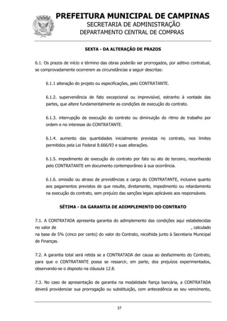 PREFEITURA MUNICIPAL DE CAMPINAS
SECRETARIA DE ADMINISTRAÇÃO
DEPARTAMENTO CENTRAL DE COMPRAS
37
SEXTA - DA ALTERAÇÃO DE PRAZOS
6.1. Os prazos de início e término das obras poderão ser prorrogados, por aditivo contratual,
se comprovadamente ocorrerem as circunstâncias a seguir descritas:
6.1.1 alteração do projeto ou especificações, pelo CONTRATANTE.
6.1.2. superveniência de fato excepcional ou imprevisível, estranho à vontade das
partes, que altere fundamentalmente as condições de execução do contrato.
6.1.3. interrupção da execução do contrato ou diminuição do ritmo de trabalho por
ordem e no interesse do CONTRATANTE.
6.1.4. aumento das quantidades inicialmente previstas no contrato, nos limites
permitidos pela Lei Federal 8.666/93 e suas alterações.
6.1.5. impedimento de execução do contrato por fato ou ato de terceiro, reconhecido
pelo CONTRATANTE em documento contemporâneo à sua ocorrência.
6.1.6. omissão ou atraso de providências a cargo do CONTRATANTE, inclusive quanto
aos pagamentos previstos de que resulte, diretamente, impedimento ou retardamento
na execução do contrato, sem prejuízo das sanções legais aplicáveis aos responsáveis.
SÉTIMA - DA GARANTIA DE ADIMPLEMENTO DO CONTRATO
7.1. A CONTRATADA apresenta garantia do adimplemento das condições aqui estabelecidas
no valor de , calculado
na base de 5% (cinco por cento) do valor do Contrato, recolhida junto à Secretaria Municipal
de Finanças.
7.2. A garantia total será retida se a CONTRATADA der causa ao desfazimento do Contrato,
para que o CONTRATANTE possa se ressarcir, em parte, dos prejuízos experimentados,
observando-se o disposto na cláusula 12.8.
7.3. No caso de apresentação de garantia na modalidade fiança bancária, a CONTRATADA
deverá providenciar sua prorrogação ou substituição, com antecedência ao seu vencimento,
 