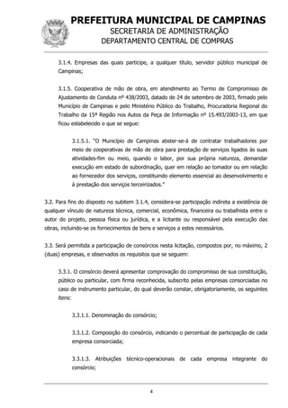 PREFEITURA MUNICIPAL DE CAMPINAS
SECRETARIA DE ADMINISTRAÇÃO
DEPARTAMENTO CENTRAL DE COMPRAS
4
3.1.4. Empresas das quais participe, a qualquer título, servidor público municipal de
Campinas;
3.1.5. Cooperativa de mão de obra, em atendimento ao Termo de Compromisso de
Ajustamento de Conduta nº 438/2003, datado de 24 de setembro de 2003, firmado pelo
Município de Campinas e pelo Ministério Público do Trabalho, Procuradoria Regional do
Trabalho da 15ª Região nos Autos da Peça de Informação nº 15.493/2003-13, em que
ficou estabelecido o que se segue:
3.1.5.1. “O Município de Campinas abster-se-á de contratar trabalhadores por
meio de cooperativas de mão de obra para prestação de serviços ligados às suas
atividades-fim ou meio, quando o labor, por sua própria natureza, demandar
execução em estado de subordinação, quer em relação ao tomador ou em relação
ao fornecedor dos serviços, constituindo elemento essencial ao desenvolvimento e
à prestação dos serviços terceirizados.”
3.2. Para fins do disposto no subitem 3.1.4, considera-se participação indireta a existência de
qualquer vínculo de natureza técnica, comercial, econômica, financeira ou trabalhista entre o
autor do projeto, pessoa física ou jurídica, e a licitante ou responsável pela execução das
obras, incluindo-se os fornecimentos de bens e serviços a estes necessários.
3.3. Será permitida a participação de consórcios nesta licitação, compostos por, no máximo, 2
(duas) empresas, e observados os requisitos que se seguem:
3.3.1. O consórcio deverá apresentar comprovação do compromisso de sua constituição,
público ou particular, com firma reconhecida, subscrito pelas empresas consorciadas no
caso de instrumento particular, do qual deverão constar, obrigatoriamente, os seguintes
itens:
3.3.1.1. Denominação do consórcio;
3.3.1.2. Composição do consórcio, indicando o percentual de participação de cada
empresa consorciada;
3.3.1.3. Atribuições técnico-operacionais de cada empresa integrante do
consórcio;
 