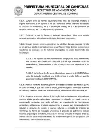 PREFEITURA MUNICIPAL DE CAMPINAS
SECRETARIA DE ADMINISTRAÇÃO
DEPARTAMENTO CENTRAL DE COMPRAS
42
9.1.26. Cumprir todas as normas regulamentadoras (NRs) de segurança, medicina e
higiene do trabalho, e em especial as NR 18 – Condições e Meio Ambiente de Trabalho
na Indústria da Construção; NR 1 – Disposições Gerais; NR 6 – Equipamentos de
Proteção Individual; NR 12 – Máquinas e Equipamentos.
9.1.27. Substituir o uso de formas e andaimes descartáveis, feitos com madeira
amazônica por outras alternativas reutilizáveis, disponíveis no mercado.
9.1.28. Reparar, corrigir, remover, reconstruir, ou substituir, às suas expensas, no total
ou em parte, o objeto do contrato em que se verificarem vícios, defeitos ou incorreções
resultantes da execução ou de materiais empregados, no prazo determinado pela
Fiscalização.
9.1.28.1. Na hipótese de descumprimento da obrigação no prazo determinado,
fica facultado ao CONTRATANTE requerer que ela seja executada à custa da
CONTRATADA, descontando-se o valor correspondente dos pagamentos a ela
devidos.
9.1.28.2. Na hipótese de não ser devido qualquer pagamento à CONTRATADA o
valor da obrigação constituirá uma dívida vencida e o valor dado em garantia
poderá ser retido pelo CONTRATANTE.
9.1.29. Destinar o entulho da construção civil à Unidade Recicladora de Materiais (URM)
do CONTRATANTE, o qual será triado e britado, para utilização na fabricação de blocos
de concreto, cobertura de lixo nos Aterro Sanitários, melhoria dos viários em terra, etc.
9.1.30. Respeitar as normas relativas à disposição final ambientalmente adequada dos
resíduos sólidos gerados pelas obras contratadas; à mitigação por condicionantes e
compensação ambiental, que serão definidas no procedimento de licenciamento
ambiental; à utilização de produtos, equipamentos e serviços que, comprovadamente,
reduzam o consumo de energia e recursos naturais; à avaliação de impactos de
vizinhança, na forma da legislação urbanística; à proteção do patrimônio cultural,
histórico, arqueológico e imaterial, inclusive por meio da avaliação do impacto direto ou
indireto causado pelas obras contratadas; e à acessibilidade para o uso por pessoas com
deficiência ou com mobilidade reduzida.
 