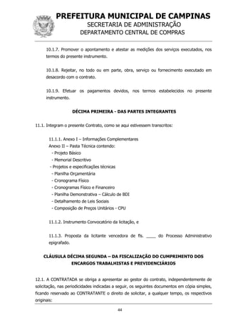 PREFEITURA MUNICIPAL DE CAMPINAS
SECRETARIA DE ADMINISTRAÇÃO
DEPARTAMENTO CENTRAL DE COMPRAS
44
10.1.7. Promover o apontamento e atestar as medições dos serviços executados, nos
termos do presente instrumento.
10.1.8. Rejeitar, no todo ou em parte, obra, serviço ou fornecimento executado em
desacordo com o contrato.
10.1.9. Efetuar os pagamentos devidos, nos termos estabelecidos no presente
instrumento.
DÉCIMA PRIMEIRA - DAS PARTES INTEGRANTES
11.1. Integram o presente Contrato, como se aqui estivessem transcritos:
11.1.1. Anexo I – Informações Complementares
Anexo II – Pasta Técnica contendo:
- Projeto Básico
- Memorial Descritivo
- Projetos e especificações técnicas
- Planilha Orçamentária
- Cronograma Físico
- Cronogramas Físico e Financeiro
- Planilha Demonstrativa – Cálculo de BDI
- Detalhamento de Leis Sociais
- Composição de Preços Unitários - CPU
11.1.2. Instrumento Convocatório da licitação, e
11.1.3. Proposta da licitante vencedora de fls. ____ do Processo Administrativo
epigrafado.
CLÁUSULA DÉCIMA SEGUNDA – DA FISCALIZAÇÃO DO CUMPRIMENTO DOS
ENCARGOS TRABALHISTAS E PREVIDENCIÁRIOS
12.1. A CONTRATADA se obriga a apresentar ao gestor do contrato, independentemente de
solicitação, nas periodicidades indicadas a seguir, os seguintes documentos em cópia simples,
ficando reservado ao CONTRATANTE o direito de solicitar, a qualquer tempo, os respectivos
originais:
 
