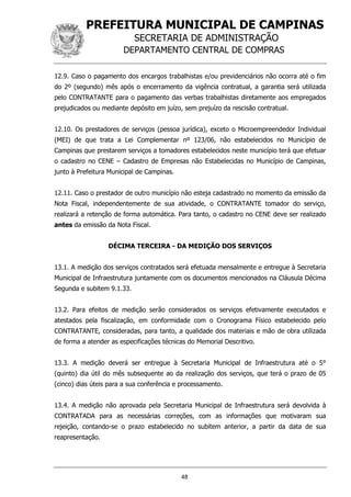 PREFEITURA MUNICIPAL DE CAMPINAS
SECRETARIA DE ADMINISTRAÇÃO
DEPARTAMENTO CENTRAL DE COMPRAS
48
12.9. Caso o pagamento dos encargos trabalhistas e/ou previdenciários não ocorra até o fim
do 2º (segundo) mês após o encerramento da vigência contratual, a garantia será utilizada
pelo CONTRATANTE para o pagamento das verbas trabalhistas diretamente aos empregados
prejudicados ou mediante depósito em juízo, sem prejuízo da rescisão contratual.
12.10. Os prestadores de serviços (pessoa jurídica), exceto o Microempreendedor Individual
(MEI) de que trata a Lei Complementar nº 123/06, não estabelecidos no Município de
Campinas que prestarem serviços a tomadores estabelecidos neste município terá que efetuar
o cadastro no CENE – Cadastro de Empresas não Estabelecidas no Município de Campinas,
junto à Prefeitura Municipal de Campinas.
12.11. Caso o prestador de outro município não esteja cadastrado no momento da emissão da
Nota Fiscal, independentemente de sua atividade, o CONTRATANTE tomador do serviço,
realizará a retenção de forma automática. Para tanto, o cadastro no CENE deve ser realizado
antes da emissão da Nota Fiscal.
DÉCIMA TERCEIRA - DA MEDIÇÃO DOS SERVIÇOS
13.1. A medição dos serviços contratados será efetuada mensalmente e entregue à Secretaria
Municipal de Infraestrutura juntamente com os documentos mencionados na Cláusula Décima
Segunda e subitem 9.1.33.
13.2. Para efeitos de medição serão considerados os serviços efetivamente executados e
atestados pela fiscalização, em conformidade com o Cronograma Físico estabelecido pelo
CONTRATANTE, consideradas, para tanto, a qualidade dos materiais e mão de obra utilizada
de forma a atender as especificações técnicas do Memorial Descritivo.
13.3. A medição deverá ser entregue à Secretaria Municipal de Infraestrutura até o 5°
(quinto) dia útil do mês subsequente ao da realização dos serviços, que terá o prazo de 05
(cinco) dias úteis para a sua conferência e processamento.
13.4. A medição não aprovada pela Secretaria Municipal de Infraestrutura será devolvida à
CONTRATADA para as necessárias correções, com as informações que motivaram sua
rejeição, contando-se o prazo estabelecido no subitem anterior, a partir da data de sua
reapresentação.
 