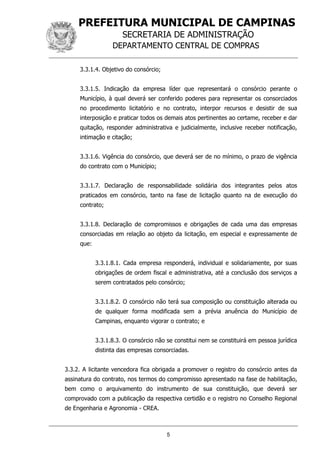 PREFEITURA MUNICIPAL DE CAMPINAS
SECRETARIA DE ADMINISTRAÇÃO
DEPARTAMENTO CENTRAL DE COMPRAS
5
3.3.1.4. Objetivo do consórcio;
3.3.1.5. Indicação da empresa líder que representará o consórcio perante o
Município, à qual deverá ser conferido poderes para representar os consorciados
no procedimento licitatório e no contrato, interpor recursos e desistir de sua
interposição e praticar todos os demais atos pertinentes ao certame, receber e dar
quitação, responder administrativa e judicialmente, inclusive receber notificação,
intimação e citação;
3.3.1.6. Vigência do consórcio, que deverá ser de no mínimo, o prazo de vigência
do contrato com o Município;
3.3.1.7. Declaração de responsabilidade solidária dos integrantes pelos atos
praticados em consórcio, tanto na fase de licitação quanto na de execução do
contrato;
3.3.1.8. Declaração de compromissos e obrigações de cada uma das empresas
consorciadas em relação ao objeto da licitação, em especial e expressamente de
que:
3.3.1.8.1. Cada empresa responderá, individual e solidariamente, por suas
obrigações de ordem fiscal e administrativa, até a conclusão dos serviços a
serem contratados pelo consórcio;
3.3.1.8.2. O consórcio não terá sua composição ou constituição alterada ou
de qualquer forma modificada sem a prévia anuência do Município de
Campinas, enquanto vigorar o contrato; e
3.3.1.8.3. O consórcio não se constitui nem se constituirá em pessoa jurídica
distinta das empresas consorciadas.
3.3.2. A licitante vencedora fica obrigada a promover o registro do consórcio antes da
assinatura do contrato, nos termos do compromisso apresentado na fase de habilitação,
bem como o arquivamento do instrumento de sua constituição, que deverá ser
comprovado com a publicação da respectiva certidão e o registro no Conselho Regional
de Engenharia e Agronomia - CREA.
 