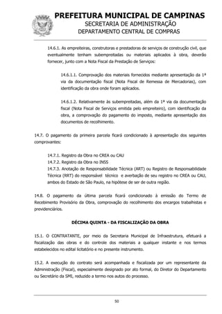 PREFEITURA MUNICIPAL DE CAMPINAS
SECRETARIA DE ADMINISTRAÇÃO
DEPARTAMENTO CENTRAL DE COMPRAS
50
14.6.1. As empreiteiras, construtoras e prestadoras de serviços de construção civil, que
eventualmente tenham subempreitadas ou materiais aplicados à obra, deverão
fornecer, junto com a Nota Fiscal da Prestação de Serviços:
14.6.1.1. Comprovação dos materiais fornecidos mediante apresentação da 1ª
via da documentação fiscal (Nota Fiscal de Remessa de Mercadorias), com
identificação da obra onde foram aplicados.
14.6.1.2. Relativamente às subempreitadas, além da 1ª via da documentação
fiscal (Nota Fiscal de Serviços emitida pelo empreiteiro), com identificação da
obra, a comprovação do pagamento do imposto, mediante apresentação dos
documentos de recolhimento.
14.7. O pagamento da primeira parcela ficará condicionado à apresentação dos seguintes
comprovantes:
14.7.1. Registro da Obra no CREA ou CAU
14.7.2. Registro da Obra no INSS
14.7.3. Anotação de Responsabilidade Técnica (ART) ou Registro de Responsabilidade
Técnica (RRT) do responsável técnico e averbação de seu registro no CREA ou CAU,
ambos do Estado de São Paulo, na hipótese de ser de outra região.
14.8. O pagamento da última parcela ficará condicionado à emissão do Termo de
Recebimento Provisório da Obra, comprovação do recolhimento dos encargos trabalhistas e
previdenciários.
DÉCIMA QUINTA - DA FISCALIZAÇÃO DA OBRA
15.1. O CONTRATANTE, por meio da Secretaria Municipal de Infraestrutura, efetuará a
fiscalização das obras e do controle dos materiais a qualquer instante e nos termos
estabelecidos no edital licitatório e no presente instrumento.
15.2. A execução do contrato será acompanhada e fiscalizada por um representante da
Administração (Fiscal), especialmente designado por ato formal, do Diretor do Departamento
ou Secretário da SMI, reduzido a termo nos autos do processo.
 