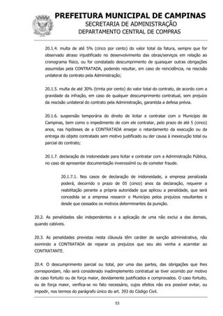 PREFEITURA MUNICIPAL DE CAMPINAS
SECRETARIA DE ADMINISTRAÇÃO
DEPARTAMENTO CENTRAL DE COMPRAS
53
20.1.4. multa de até 5% (cinco por cento) do valor total da fatura, sempre que for
observado atraso injustificado no desenvolvimento das obras/serviços em relação ao
cronograma físico, ou for constatado descumprimento de quaisquer outras obrigações
assumidas pela CONTRATADA, podendo resultar, em caso de reincidência, na rescisão
unilateral do contrato pela Administração;
20.1.5. multa de até 30% (trinta por cento) do valor total do contrato, de acordo com a
gravidade da infração, em caso de qualquer descumprimento contratual, sem prejuízo
da rescisão unilateral do contrato pela Administração, garantida a defesa prévia.
20.1.6. suspensão temporária do direito de licitar e contratar com o Município de
Campinas, bem como o impedimento de com ele contratar, pelo prazo de até 5 (cinco)
anos, nas hipóteses de a CONTRATADA ensejar o retardamento da execução ou da
entrega do objeto contratado sem motivo justificado ou der causa à inexecução total ou
parcial do contrato;
20.1.7. declaração de inidoneidade para licitar e contratar com a Administração Pública,
no caso de apresentar documentação inverossímil ou de cometer fraude.
20.1.7.1. Nos casos de declaração de inidoneidade, a empresa penalizada
poderá, decorrido o prazo de 05 (cinco) anos da declaração, requerer a
reabilitação perante a própria autoridade que aplicou a penalidade, que será
concedida se a empresa ressarcir o Município pelos prejuízos resultantes e
desde que cessados os motivos determinantes da punição.
20.2. As penalidades são independentes e a aplicação de uma não exclui a das demais,
quando cabíveis.
20.3. As penalidades previstas nesta cláusula têm caráter de sanção administrativa, não
eximindo a CONTRATADA de reparar os prejuízos que seu ato venha a acarretar ao
CONTRATANTE.
20.4. O descumprimento parcial ou total, por uma das partes, das obrigações que lhes
correspondam, não será considerado inadimplemento contratual se tiver ocorrido por motivo
de caso fortuito ou de força maior, devidamente justificados e comprovados. O caso fortuito,
ou de força maior, verifica-se no fato necessário, cujos efeitos não era possível evitar, ou
impedir, nos termos do parágrafo único do art. 393 do Código Civil.
 