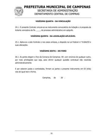 PREFEITURA MUNICIPAL DE CAMPINAS
SECRETARIA DE ADMINISTRAÇÃO
DEPARTAMENTO CENTRAL DE COMPRAS
55
VIGÉSIMA QUARTA - DA VINCULAÇÃO
24.1. O presente Contrato vincula-se ao instrumento convocatório da licitação e à proposta da
licitante vencedora de fls. ____, do processo administrativo em epígrafe.
VIGÉSIMA QUINTA - DA LEGISLAÇÃO APLICÁVEL
25.1. Aplica-se a este Contrato e nos casos omissos, o disposto na Lei Federal n.º 8.666/93 e
suas alterações.
VIGÉSIMA SEXTA – DO FORO
26.1. As partes elegem o foro da Comarca de Campinas -SP, com renúncia de qualquer outro,
por mais privilegiado que seja, para dirimir qualquer questão contratual não resolvida
administrativamente.
E por estarem justas e contratadas, firmam as partes o presente instrumento em 03 (três)
vias de igual teor e forma.
Campinas, de 20 .
 