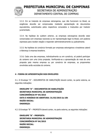 PREFEITURA MUNICIPAL DE CAMPINAS
SECRETARIA DE ADMINISTRAÇÃO
DEPARTAMENTO CENTRAL DE COMPRAS
6
3.3.3. Em se tratando de empresas estrangeiras, que não funcionem no Brasil, as
exigências deverão ser comprovadas mediante apresentação de documentos
equivalentes, autenticados pelos respectivos consulados e traduzidos por tradutor
juramentado.
3.3.4. Na hipótese do subitem anterior, as empresas estrangeiras deverão estar
consorciadas com empresas nacionais ou ter representação legal no Brasil, com poderes
expressos para receber citação e responder administrativamente ou judicialmente.
3.3.5. Na hipótese do consórcio formado por empresas estrangeiras e brasileiras caberá
a liderança à empresa brasileira.
3.3.6. Cada uma das empresas, individualmente ou em consórcio, só poderá participar
do certame com uma única proposta. Verificando-se a apresentação de mais de uma
proposta pela mesma empresa ou por consórcio de empresas, as proponentes
envolvidas serão excluídas do certame.
4 - FORMA DE APRESENTAÇÃO DOS ENVELOPES
4.1. O Envelope “A” - DOCUMENTOS DE HABILITAÇÃO deverá conter, na parte externa, as
seguintes indicações:
ENVELOPE “A” - DOCUMENTOS DE HABILITAÇÃO
SECRETARIA MUNICIPAL DE ADMINISTRAÇÃO
CONCORRÊNCIA Nº 04/2015
DATA E HORÁRIO DE ABERTURA: 31/03/2015 às 10h
RAZÃO SOCIAL:
ENDEREÇO:
4.2. O Envelope “B” – PROPOSTA deverá conter, na parte externa, as seguintes indicações:
ENVELOPE “B” - PROPOSTA
SECRETARIA MUNICIPAL DE ADMINISTRAÇÃO
CONCORRÊNCIA Nº 04/2015
RAZÃO SOCIAL:
ENDEREÇO:
 