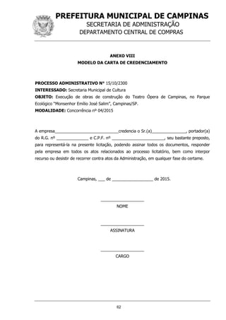 PREFEITURA MUNICIPAL DE CAMPINAS
SECRETARIA DE ADMINISTRAÇÃO
DEPARTAMENTO CENTRAL DE COMPRAS
62
ANEXO VIII
MODELO DA CARTA DE CREDENCIAMENTO
PROCESSO ADMINISTRATIVO N° 15/10/2300
INTERESSADO: Secretaria Municipal de Cultura
OBJETO: Execução de obras de construção do Teatro Ópera de Campinas, no Parque
Ecológico “Monsenhor Emílio José Salim”, Campinas/SP.
MODALIDADE: Concorrência nº 04/2015
A empresa____________________________credencia o Sr.(a)_______________, portador(a)
do R.G. nº ______________ e C.P.F. nº _______________________, seu bastante preposto,
para representá-la na presente licitação, podendo assinar todos os documentos, responder
pela empresa em todos os atos relacionados ao processo licitatório, bem como interpor
recurso ou desistir de recorrer contra atos da Administração, em qualquer fase do certame.
Campinas, ___ de __________________ de 2015.
___________________
NOME
___________________
ASSINATURA
___________________
CARGO
 