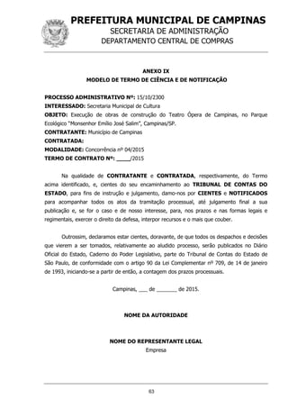PREFEITURA MUNICIPAL DE CAMPINAS
SECRETARIA DE ADMINISTRAÇÃO
DEPARTAMENTO CENTRAL DE COMPRAS
63
ANEXO IX
MODELO DE TERMO DE CIÊNCIA E DE NOTIFICAÇÃO
PROCESSO ADMINISTRATIVO Nº: 15/10/2300
INTERESSADO: Secretaria Municipal de Cultura
OBJETO: Execução de obras de construção do Teatro Ópera de Campinas, no Parque
Ecológico “Monsenhor Emílio José Salim”, Campinas/SP.
CONTRATANTE: Município de Campinas
CONTRATADA:
MODALIDADE: Concorrência nº 04/2015
TERMO DE CONTRATO Nº: ____/2015
Na qualidade de CONTRATANTE e CONTRATADA, respectivamente, do Termo
acima identificado, e, cientes do seu encaminhamento ao TRIBUNAL DE CONTAS DO
ESTADO, para fins de instrução e julgamento, damo-nos por CIENTES e NOTIFICADOS
para acompanhar todos os atos da tramitação processual, até julgamento final a sua
publicação e, se for o caso e de nosso interesse, para, nos prazos e nas formas legais e
regimentais, exercer o direito da defesa, interpor recursos e o mais que couber.
Outrossim, declaramos estar cientes, doravante, de que todos os despachos e decisões
que vierem a ser tomados, relativamente ao aludido processo, serão publicados no Diário
Oficial do Estado, Caderno do Poder Legislativo, parte do Tribunal de Contas do Estado de
São Paulo, de conformidade com o artigo 90 da Lei Complementar nº 709, de 14 de janeiro
de 1993, iniciando-se a partir de então, a contagem dos prazos processuais.
Campinas, ___ de _______ de 2015.
NOME DA AUTORIDADE
NOME DO REPRESENTANTE LEGAL
Empresa
 