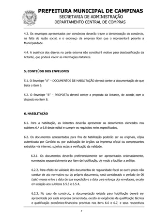 PREFEITURA MUNICIPAL DE CAMPINAS
SECRETARIA DE ADMINISTRAÇÃO
DEPARTAMENTO CENTRAL DE COMPRAS
7
4.3. Os envelopes apresentados por consórcios deverão trazer a denominação do consórcio,
na falta de razão social, e o endereço da empresa líder que o representará perante a
Municipalidade.
4.4. A ausência dos dizeres na parte externa não constituirá motivo para desclassificação da
licitante, que poderá inserir as informações faltantes.
5. CONTEÚDO DOS ENVELOPES
5.1. O Envelope “A” – DOCUMENTOS DE HABILITAÇÃO deverá conter a documentação de que
trata o item 6.
5.2. O Envelope “B” – PROPOSTA deverá conter a proposta da licitante, de acordo com o
disposto no item 8.
6. HABILITAÇÃO
6.1. Para a habilitação, as licitantes deverão apresentar os documentos elencados nos
subitens 6.4 a 6.8 deste edital e cumprir os requisitos neles especificados.
6.2. Os documentos apresentados para fins de habilitação poderão ser os originais, cópia
autenticada por Cartório ou por publicação de órgãos da imprensa oficial ou comprovantes
extraídos via internet, sujeitos estes a verificação da validade.
6.2.1. Os documentos deverão preferencialmente ser apresentados ordenadamente,
numerados sequencialmente por item de habilitação, de modo a facilitar a análise.
6.2.2. Para efeito de validade dos documentos de regularidade fiscal se outro prazo não
constar de ato normativo ou do próprio documento, será considerado o período de 06
(seis) meses entre a data de sua expedição e a data para entrega dos envelopes, exceto
em relação aos subitens 6.5.3 e 6.5.4.
6.2.3. No caso de consórcio, a documentação exigida para habilitação deverá ser
apresentada por cada empresa consorciada, exceto as exigências de qualificação técnica
e qualificação econômico-financeira previstas nos itens 6.6 e 6.7, e seus respectivos
 