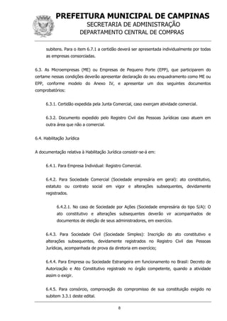 PREFEITURA MUNICIPAL DE CAMPINAS
SECRETARIA DE ADMINISTRAÇÃO
DEPARTAMENTO CENTRAL DE COMPRAS
8
subitens. Para o item 6.7.1 a certidão deverá ser apresentada individualmente por todas
as empresas consorciadas.
6.3. As Microempresas (ME) ou Empresas de Pequeno Porte (EPP), que participarem do
certame nessas condições deverão apresentar declaração do seu enquadramento como ME ou
EPP, conforme modelo do Anexo IV, e apresentar um dos seguintes documentos
comprobatórios:
6.3.1. Certidão expedida pela Junta Comercial, caso exerçam atividade comercial.
6.3.2. Documento expedido pelo Registro Civil das Pessoas Jurídicas caso atuem em
outra área que não a comercial.
6.4. Habilitação Jurídica
A documentação relativa à Habilitação Jurídica consistir-se-á em:
6.4.1. Para Empresa Individual: Registro Comercial.
6.4.2. Para Sociedade Comercial (Sociedade empresária em geral): ato constitutivo,
estatuto ou contrato social em vigor e alterações subsequentes, devidamente
registrados.
6.4.2.1. No caso de Sociedade por Ações (Sociedade empresária do tipo S/A): O
ato constitutivo e alterações subsequentes deverão vir acompanhados de
documentos de eleição de seus administradores, em exercício.
6.4.3. Para Sociedade Civil (Sociedade Simples): Inscrição do ato constitutivo e
alterações subsequentes, devidamente registrados no Registro Civil das Pessoas
Jurídicas, acompanhada de prova da diretoria em exercício;
6.4.4. Para Empresa ou Sociedade Estrangeira em funcionamento no Brasil: Decreto de
Autorização e Ato Constitutivo registrado no órgão competente, quando a atividade
assim o exigir.
6.4.5. Para consórcio, comprovação do compromisso de sua constituição exigido no
subitem 3.3.1 deste edital.
 