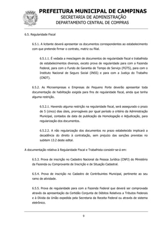 PREFEITURA MUNICIPAL DE CAMPINAS
SECRETARIA DE ADMINISTRAÇÃO
DEPARTAMENTO CENTRAL DE COMPRAS
9
6.5. Regularidade Fiscal
6.5.1. A licitante deverá apresentar os documentos correspondentes ao estabelecimento
com que pretende firmar o contrato, matriz ou filial.
6.5.1.1. É vedada a mesclagem de documentos de regularidade fiscal e trabalhista
de estabelecimentos diversos, exceto prova de regularidade para com a Fazenda
Federal, para com o Fundo de Garantia de Tempo de Serviço (FGTS), para com o
Instituto Nacional de Seguro Social (INSS) e para com a Justiça do Trabalho
(CNDT).
6.5.2. As Microempresas e Empresas de Pequeno Porte deverão apresentar toda
documentação de habilitação exigida para fins de regularidade fiscal, ainda que tenha
alguma restrição.
6.5.2.1. Havendo alguma restrição na regularidade fiscal, será assegurado o prazo
de 5 (cinco) dias úteis, prorrogáveis por igual período a critério da Administração
Municipal, contados da data de publicação da Homologação e Adjudicação, para
regularização dos documentos.
6.5.2.2. A não regularização dos documentos no prazo estabelecido implicará a
decadência do direito à contratação, sem prejuízo das sanções previstas no
subitem 13.2 deste edital.
A documentação relativa à Regularidade Fiscal e Trabalhista consistir-se-á em:
6.5.3. Prova de inscrição no Cadastro Nacional da Pessoa Jurídica (CNPJ) do Ministério
da Fazenda ou Comprovante de Inscrição e de Situação Cadastral.
6.5.4. Prova de inscrição no Cadastro de Contribuintes Municipal, pertinente ao seu
ramo de atividade.
6.5.5. Prova de regularidade para com a Fazenda Federal que deverá ser comprovada
através da apresentação da Certidão Conjunta de Débitos Relativos a Tributos Federais
e à Dívida da União expedida pela Secretaria da Receita Federal ou através de sistema
eletrônico.
 