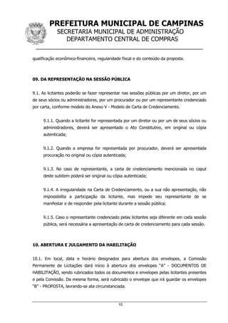 PREFEITURA MUNICIPAL DE CAMPINAS
SECRETARIA MUNICIPAL DE ADMINISTRAÇÃO
DEPARTAMENTO CENTRAL DE COMPRAS
__________________________________________________
10
qualificação econômico-financeira, regularidade fiscal e do conteúdo da proposta.
09. DA REPRESENTAÇÃO NA SESSÃO PÚBLICA
9.1. As licitantes poderão se fazer representar nas sessões públicas por um diretor, por um
de seus sócios ou administradores, por um procurador ou por um representante credenciado
por carta, conforme modelo do Anexo V - Modelo de Carta de Credenciamento.
9.1.1. Quando a licitante for representada por um diretor ou por um de seus sócios ou
administradores, deverá ser apresentado o Ato Constitutivo, em original ou cópia
autenticada;
9.1.2. Quando a empresa for representada por procurador, deverá ser apresentada
procuração no original ou cópia autenticada;
9.1.3. No caso de representante, a carta de credenciamento mencionada no caput
deste subitem poderá ser original ou cópia autenticada;
9.1.4. A irregularidade na Carta de Credenciamento, ou a sua não apresentação, não
impossibilita a participação da licitante, mas impede seu representante de se
manifestar e de responder pela licitante durante a sessão pública;
9.1.5. Caso o representante credenciado pelas licitantes seja diferente em cada sessão
pública, será necessária a apresentação de carta de credenciamento para cada sessão.
10. ABERTURA E JULGAMENTO DA HABILITAÇÃO
10.1. Em local, data e horário designados para abertura dos envelopes, a Comissão
Permanente de Licitações dará início à abertura dos envelopes “A” - DOCUMENTOS DE
HABILITAÇÃO, sendo rubricados todos os documentos e envelopes pelas licitantes presentes
e pela Comissão. Da mesma forma, será rubricado o envelope que irá guardar os envelopes
“B” - PROPOSTA, lavrando-se ata circunstanciada.
 
