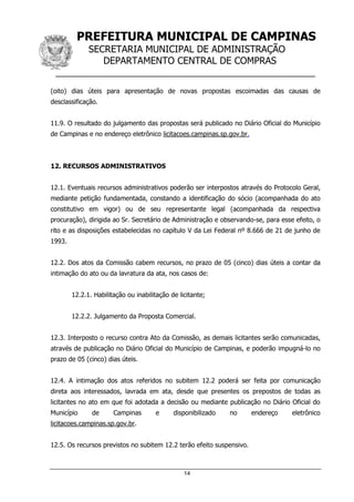PREFEITURA MUNICIPAL DE CAMPINAS
SECRETARIA MUNICIPAL DE ADMINISTRAÇÃO
DEPARTAMENTO CENTRAL DE COMPRAS
__________________________________________________
14
(oito) dias úteis para apresentação de novas propostas escoimadas das causas de
desclassificação.
11.9. O resultado do julgamento das propostas será publicado no Diário Oficial do Município
de Campinas e no endereço eletrônico licitacoes.campinas.sp.gov.br.
12. RECURSOS ADMINISTRATIVOS
12.1. Eventuais recursos administrativos poderão ser interpostos através do Protocolo Geral,
mediante petição fundamentada, constando a identificação do sócio (acompanhada do ato
constitutivo em vigor) ou de seu representante legal (acompanhada da respectiva
procuração), dirigida ao Sr. Secretário de Administração e observando-se, para esse efeito, o
rito e as disposições estabelecidas no capítulo V da Lei Federal nº 8.666 de 21 de junho de
1993.
12.2. Dos atos da Comissão cabem recursos, no prazo de 05 (cinco) dias úteis a contar da
intimação do ato ou da lavratura da ata, nos casos de:
12.2.1. Habilitação ou inabilitação de licitante;
12.2.2. Julgamento da Proposta Comercial.
12.3. Interposto o recurso contra Ato da Comissão, as demais licitantes serão comunicadas,
através de publicação no Diário Oficial do Município de Campinas, e poderão impugná-lo no
prazo de 05 (cinco) dias úteis.
12.4. A intimação dos atos referidos no subitem 12.2 poderá ser feita por comunicação
direta aos interessados, lavrada em ata, desde que presentes os prepostos de todas as
licitantes no ato em que foi adotada a decisão ou mediante publicação no Diário Oficial do
Município de Campinas e disponibilizado no endereço eletrônico
licitacoes.campinas.sp.gov.br.
12.5. Os recursos previstos no subitem 12.2 terão efeito suspensivo.
 