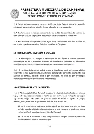 PREFEITURA MUNICIPAL DE CAMPINAS
SECRETARIA MUNICIPAL DE ADMINISTRAÇÃO
DEPARTAMENTO CENTRAL DE COMPRAS
__________________________________________________
15
12.6. Caberá ainda representação, no prazo de 05 (cinco) dias úteis, da intimação da decisão
relacionada com o objeto da licitação, de que não caiba recurso hierárquico.
12.7. Nenhum prazo de recurso, representação ou pedido de reconsideração se inicia ou
corre sem que os autos do processo estejam com vista franqueada ao interessado.
12.8. Para efeito de contagem de prazos legais serão considerados dias úteis aqueles em
que houver expediente normal na Prefeitura Municipal de Campinas.
13 - HOMOLOGAÇÃO, REVOGAÇÃO E ANULAÇÃO
13.1. A homologação da licitação e adjudicação do seu objeto à licitante vencedora
ocorrerão por ato do Sr. Secretário Municipal de Administração, publicado no Diário Oficial
Município de Campinas e no endereço eletrônico licitacoes.campinas.sp.gov.br.
13.2. O Município de Campinas, poderá revogar a licitação, por razão de interesse público,
decorrente de fato superveniente, devidamente comprovado, pertinente e suficiente para
justificar tal conduta, devendo anulá-la por ilegalidade, de ofício ou por provocação,
mediante parecer escrito e devidamente fundamentado.
14 - REGISTRO DE PREÇOS E ALIENAÇÃO
14.1. A Administração Pública Municipal convocará a adjudicatária classificada em primeiro
lugar, dentro do prazo estabelecido na notificação para assinar a Ata de Registro de Preços,
cuja minuta integra este Edital, sob pena de decair do direito ao registro de preços,
podendo, ainda, sujeitar-se às penalidades estabelecidas no item 17.2.
14.1.1. O prazo para a assinatura da Ata poderá ser prorrogado uma vez, por igual
período, quando solicitado pela parte durante o seu transcurso e desde que ocorra
motivo justificado e aceito pela Administração Municipal.
14.1.2. No ato da assinatura da Ata, a adjudicatária se obriga a apresentar procuração
ou contrato social e cédula de identificação.
 