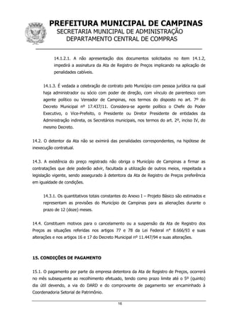 PREFEITURA MUNICIPAL DE CAMPINAS
SECRETARIA MUNICIPAL DE ADMINISTRAÇÃO
DEPARTAMENTO CENTRAL DE COMPRAS
__________________________________________________
16
14.1.2.1. A não apresentação dos documentos solicitados no item 14.1.2,
impedirá a assinatura da Ata de Registro de Preços implicando na aplicação de
penalidades cabíveis.
14.1.3. É vedada a celebração de contrato pelo Município com pessoa jurídica na qual
haja administrador ou sócio com poder de direção, com vínculo de parentesco com
agente político ou Vereador de Campinas, nos termos do disposto no art. 7º do
Decreto Municipal nº 17.437/11. Considera-se agente político o Chefe do Poder
Executivo, o Vice-Prefeito, o Presidente ou Diretor Presidente de entidades da
Administração indireta, os Secretários municipais, nos termos do art. 2º, inciso IV, do
mesmo Decreto.
14.2. O detentor da Ata não se eximirá das penalidades correspondentes, na hipótese de
inexecução contratual.
14.3. A existência do preço registrado não obriga o Município de Campinas a firmar as
contratações que dele poderão advir, facultada a utilização de outros meios, respeitada a
legislação vigente, sendo assegurado à detentora da Ata de Registro de Preços preferência
em igualdade de condições.
14.3.1. Os quantitativos totais constantes do Anexo I – Projeto Básico são estimados e
representam as previsões do Município de Campinas para as alienações durante o
prazo de 12 (doze) meses.
14.4. Constituem motivos para o cancelamento ou a suspensão da Ata de Registro dos
Preços as situações referidas nos artigos 77 e 78 da Lei Federal n° 8.666/93 e suas
alterações e nos artigos 16 e 17 do Decreto Municipal nº 11.447/94 e suas alterações.
15. CONDIÇÕES DE PAGAMENTO
15.1. O pagamento por parte da empresa detentora da Ata de Registro de Preços, ocorrerá
no mês subsequente ao recolhimento efetuado, tendo como prazo limite até o 5º (quinto)
dia útil devendo, a via do DARD e do comprovante de pagamento ser encaminhado à
Coordenadoria Setorial de Patrimônio.
 