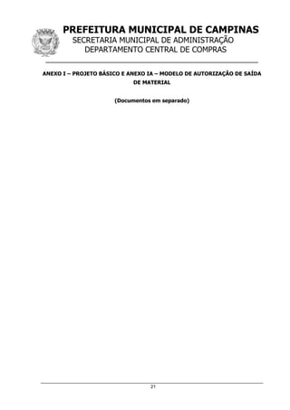 PREFEITURA MUNICIPAL DE CAMPINAS
SECRETARIA MUNICIPAL DE ADMINISTRAÇÃO
DEPARTAMENTO CENTRAL DE COMPRAS
__________________________________________________
21
ANEXO I – PROJETO BÁSICO E ANEXO IA – MODELO DE AUTORIZAÇÃO DE SAÍDA
DE MATERIAL
(Documentos em separado)
 