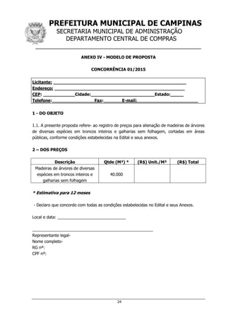PREFEITURA MUNICIPAL DE CAMPINAS
SECRETARIA MUNICIPAL DE ADMINISTRAÇÃO
DEPARTAMENTO CENTRAL DE COMPRAS
__________________________________________________
24
ANEXO IV - MODELO DE PROPOSTA
CONCORRÊNCIA 01/2015
Licitante: __________________________________________________
Endereço: _________________________________________________
CEP: ____________Cidade:________________________Estado:_____
Telefone:________________Fax:_______E-mail:_______________________
1 - DO OBJETO
1.1. A presente proposta refere- ao registro de preços para alienação de madeiras de árvores
de diversas espécies em troncos inteiros e galharias sem folhagem, cortadas em áreas
públicas, conforme condições estabelecidas na Edital e seus anexos.
2 – DOS PREÇOS
Descrição Qtde (M³) * (R$) Unit./M³ (R$) Total
Madeiras de árvores de diversas
espécies em troncos inteiros e
galharias sem folhagem
40.000
* Estimativa para 12 meses
- Declaro que concordo com todas as condições estabelecidas no Edital e seus Anexos.
Local e data: ______________________________
_____________________________________________________
Representante legal-
Nome completo-
RG nº:
CPF nº:
 