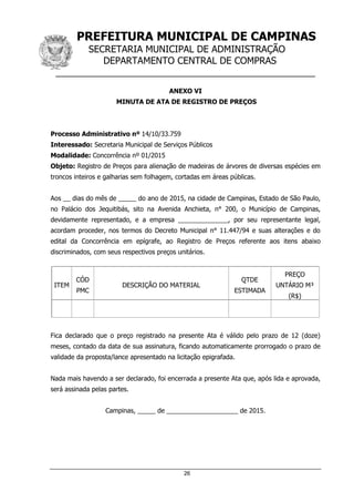 PREFEITURA MUNICIPAL DE CAMPINAS
SECRETARIA MUNICIPAL DE ADMINISTRAÇÃO
DEPARTAMENTO CENTRAL DE COMPRAS
__________________________________________________
26
ANEXO VI
MINUTA DE ATA DE REGISTRO DE PREÇOS
Processo Administrativo nº 14/10/33.759
Interessado: Secretaria Municipal de Serviços Públicos
Modalidade: Concorrência nº 01/2015
Objeto: Registro de Preços para alienação de madeiras de árvores de diversas espécies em
troncos inteiros e galharias sem folhagem, cortadas em áreas públicas.
Aos __ dias do mês de _____ do ano de 2015, na cidade de Campinas, Estado de São Paulo,
no Palácio dos Jequitibás, sito na Avenida Anchieta, n° 200, o Município de Campinas,
devidamente representado, e a empresa ______________, por seu representante legal,
acordam proceder, nos termos do Decreto Municipal n° 11.447/94 e suas alterações e do
edital da Concorrência em epígrafe, ao Registro de Preços referente aos itens abaixo
discriminados, com seus respectivos preços unitários.
ITEM
CÓD
PMC
DESCRIÇÃO DO MATERIAL
QTDE
ESTIMADA
PREÇO
UNTÁRIO M³
(R$)
Fica declarado que o preço registrado na presente Ata é válido pelo prazo de 12 (doze)
meses, contado da data de sua assinatura, ficando automaticamente prorrogado o prazo de
validade da proposta/lance apresentado na licitação epigrafada.
Nada mais havendo a ser declarado, foi encerrada a presente Ata que, após lida e aprovada,
será assinada pelas partes.
Campinas, _____ de ____________________ de 2015.
 