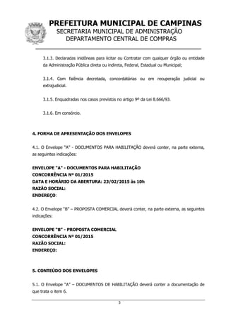 PREFEITURA MUNICIPAL DE CAMPINAS
SECRETARIA MUNICIPAL DE ADMINISTRAÇÃO
DEPARTAMENTO CENTRAL DE COMPRAS
__________________________________________________
3
3.1.3. Declaradas inidôneas para licitar ou Contratar com qualquer órgão ou entidade
da Administração Pública direta ou indireta, Federal, Estadual ou Municipal;
3.1.4. Com falência decretada, concordatárias ou em recuperação judicial ou
extrajudicial.
3.1.5. Enquadradas nos casos previstos no artigo 9º da Lei 8.666/93.
3.1.6. Em consórcio.
4. FORMA DE APRESENTAÇÃO DOS ENVELOPES
4.1. O Envelope “A” - DOCUMENTOS PARA HABILITAÇÃO deverá conter, na parte externa,
as seguintes indicações:
ENVELOPE “A” - DOCUMENTOS PARA HABILITAÇÃO
CONCORRÊNCIA Nº 01/2015
DATA E HORÁRIO DA ABERTURA: 23/02/2015 às 10h
RAZÃO SOCIAL:
ENDEREÇO:
4.2. O Envelope “B” – PROPOSTA COMERCIAL deverá conter, na parte externa, as seguintes
indicações:
ENVELOPE “B” - PROPOSTA COMERCIAL
CONCORRÊNCIA Nº 01/2015
RAZÃO SOCIAL:
ENDEREÇO:
5. CONTEÚDO DOS ENVELOPES
5.1. O Envelope “A” – DOCUMENTOS DE HABILITAÇÃO deverá conter a documentação de
que trata o item 6.
 