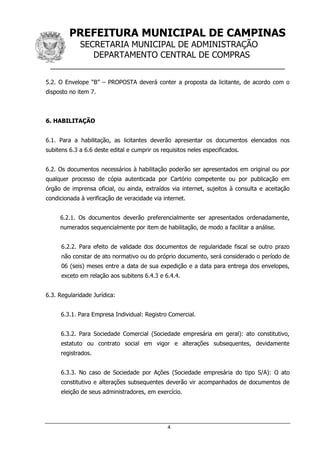PREFEITURA MUNICIPAL DE CAMPINAS
SECRETARIA MUNICIPAL DE ADMINISTRAÇÃO
DEPARTAMENTO CENTRAL DE COMPRAS
__________________________________________________
4
5.2. O Envelope “B” – PROPOSTA deverá conter a proposta da licitante, de acordo com o
disposto no item 7.
6. HABILITAÇÃO
6.1. Para a habilitação, as licitantes deverão apresentar os documentos elencados nos
subitens 6.3 a 6.6 deste edital e cumprir os requisitos neles especificados.
6.2. Os documentos necessários à habilitação poderão ser apresentados em original ou por
qualquer processo de cópia autenticada por Cartório competente ou por publicação em
órgão de imprensa oficial, ou ainda, extraídos via internet, sujeitos à consulta e aceitação
condicionada à verificação de veracidade via internet.
6.2.1. Os documentos deverão preferencialmente ser apresentados ordenadamente,
numerados sequencialmente por item de habilitação, de modo a facilitar a análise.
6.2.2. Para efeito de validade dos documentos de regularidade fiscal se outro prazo
não constar de ato normativo ou do próprio documento, será considerado o período de
06 (seis) meses entre a data de sua expedição e a data para entrega dos envelopes,
exceto em relação aos subitens 6.4.3 e 6.4.4.
6.3. Regularidade Jurídica:
6.3.1. Para Empresa Individual: Registro Comercial.
6.3.2. Para Sociedade Comercial (Sociedade empresária em geral): ato constitutivo,
estatuto ou contrato social em vigor e alterações subsequentes, devidamente
registrados.
6.3.3. No caso de Sociedade por Ações (Sociedade empresária do tipo S/A): O ato
constitutivo e alterações subsequentes deverão vir acompanhados de documentos de
eleição de seus administradores, em exercício.
 