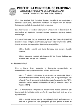PREFEITURA MUNICIPAL DE CAMPINAS
SECRETARIA MUNICIPAL DE ADMINISTRAÇÃO
DEPARTAMENTO CENTRAL DE COMPRAS
__________________________________________________
5
6.3.4. Para Sociedade Civil (Sociedade Simples): Inscrição do ato constitutivo e
alterações subsequentes, devidamente registrados no Registro Civil das Pessoas
Jurídicas, acompanhada de prova da diretoria em exercício;
6.3.5. Para Empresa ou Sociedade Estrangeira em funcionamento no Brasil: Decreto de
Autorização e Ato Constitutivo registrado no órgão competente, quando a atividade
assim o exigir.
6.3.6. As microempresas (ME) ou empresas de pequeno porte (EPP), se participando
do certame nessas condições, para fins do que prescreve a Lei Complementar 123/06,
deverão apresentar um dos seguintes documentos comprobatórios:
6.3.6.1. Certidão expedida pela Junta Comercial, caso exerçam atividade
comercial;
6.3.6.2. Documento expedido pelo Registro Civil das Pessoas Jurídicas caso
atuem em outra área que não a comercial;
6.4. Regularidade Fiscal
6.4.1. A licitante deverá apresentar os documentos correspondentes ao
estabelecimento com que pretende firmar o contrato, matriz ou filial.
6.4.1.1. É vedada a mesclagem de documentos de regularidade fiscal e
trabalhista de estabelecimentos diversos, exceto prova de regularidade para com
a Fazenda Federal, para com o Fundo de Garantia de Tempo de Serviço (FGTS),
para com o Instituto Nacional de Seguro Social (INSS) e para com a Justiça do
Trabalho (CNDT).
6.4.2. As Microempresas e Empresas de Pequeno Porte deverão apresentar toda
documentação de habilitação exigida para fins de regularidade fiscal, ainda que tenha
alguma restrição.
6.4.2.1. Havendo alguma restrição na regularidade fiscal, será assegurado o
prazo de 05 (cinco) dias úteis, prorrogáveis por igual período a critério da
 