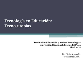 Tecnología en Educación:
Tecno-utopías


              Seminario: Educación y Nuevas Tecnologías
                  Universidad Nacional de Mar del Plata
                                             Abril 2012


                                      Lic. Silvia Andreoli
                                       @saandreoli.com
 