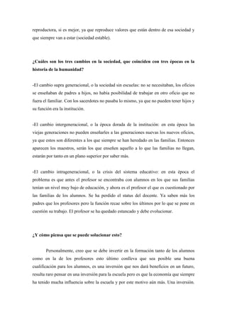 reproductora, si es mejor, ya que reproduce valores que están dentro de esa sociedad y
que siempre van a estar (sociedad estable).




¿Cuáles son los tres cambios en la sociedad, que coinciden con tres épocas en la
historia de la humanidad?


-El cambio supra generacional, o la sociedad sin escuelas: no se necesitaban, los oficios
se enseñaban de padres a hijos, no había posibilidad de trabajar en otro oficio que no
fuera el familiar. Con los sacerdotes no pasaba lo mismo, ya que no pueden tener hijos y
su función era la institución.


-El cambio intergeneracional, o la época dorada de la institución: en esta época las
viejas generaciones no pueden enseñarles a las generaciones nuevas los nuevos oficios,
ya que estos son diferentes a los que siempre se han heredado en las familias. Entonces
aparecen los maestros, serán los que enseñen aquello a lo que las familias no llegan,
estarán por tanto en un plano superior por saber más.


-El cambio intrageneracional, o la crisis del sistema educativo: en esta época el
problema es que antes el profesor se encontraba con alumnos en los que sus familias
tenían un nivel muy bajo de educación, y ahora es el profesor el que es cuestionado por
las familias de los alumnos. Se ha perdido el status del docente. Ya saben más los
padres que los profesores pero la función recae sobre los últimos por lo que se pone en
cuestión su trabajo. El profesor se ha quedado estancado y debe evolucionar.




¿Y cómo piensa que se puede solucionar esto?


       Personalmente, creo que se debe invertir en la formación tanto de los alumnos
como en la de los profesores esto último conlleva que sea posible una buena
cualificación para los alumnos, es una inversión que nos dará beneficios en un futuro,
resulta raro pensar en una inversión para la escuela pero es que la economía que siempre
ha tenido mucha influencia sobre la escuela y por este motivo aún más. Una inversión.
 