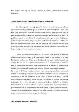 Pero después cada uno, en función a lo que se esfuerce recogerá más o menos
beneficios.




¿Cómo son los trabajos para los que se preparan los alumnos?


       Los trabajos para los que se prepara a los alumnos son cada vez más específicos,
no son como los oficios de antes que se enseñaban en la familia de padres a hijos. Esto
tiene como consecuencia una alta demanda de títulos ya que es lo que realmente importa
para conseguir un buen trabajo, no se da tanta importancia a la buena preparación. Lo
podríamos resumir en tres formas de aprendizaje, operativo que es como si dijésemos
meter datos ya que es muy dirigido; el profesional que es más abstracto y activo por
tener que abordar más temas y estos son más generales; y el científico que es el más
abstracto de todos ya que se tiene que plantear a sí mismo cuestiones y resolverlas por
lo que tiene que formarse para poder responder.


       Cuando le damos tanta importancia a la empresa en la escuela no podemos
olvidar que el otro impulsador de la escuela es el Estado ya que también es un gran
beneficiario, también es el futuro de ese Estado, es formar a esa sociedad para que no
decaiga. Por ello uno de los derechos fundamentales es la escolarización, es decir que
todo se convierte en una cadena; para el ciudadano es un derecho, el derecho se lo
concede el Estado y este le conviene que se forme ya que es bueno para la sociedad.
La escuela ha de formar para incorporarnos a una sociedad y con ello explicarnos su
cultura, de ahí viene que tengamos un pensamiento de rechazo hacia los inmigrantes o
simplemente a los que pertenecen a una cultura diferente a la nuestra. Esto es
etnocentrismo, la escuela debe educar para que esto no pase, si fomentar más nuestra
cultura pero ello no tiene que hacer un rechazo de las demás de hecho se tiene que
formar también en las demás culturas, ya que no hay ni mejores ni peores y todas nos
pueden enseñar algo, lo que conocemos por globalización. Es decir, relativismo cultural.
Además esto nos ayudará a tener una mayor movilidad psíquica y, llegado el caso, a una
mejor socialización anticipatoria aunque sea voluntaria.




¿Ha sustituido la escuela a la familia?
 