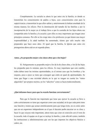 Completamente. La escuela es ahora lo que antes era la familia, es donde se
transmitían los conocimientos de padres a hijos, esos conocimientos eran para la
supervivencia y transmitían lo que ellos sabían y anteriormente le habían enseñado de la
misma manera; los oficios. Pero la disminución del tamaño de las familias y por la
incorporación de la mujer en el trabajo lleva a que la custodia de los hijos ahora sea
compartida entre la familia y la escuela y por ellos es muy importante que tengan unos
principios comunes. Por ello se les exige más a los profesores ya que tienen una mayor
responsabilidad y la edad también ha aumentado, tienen que salir mucho más
preparados que hace unos años. Al igual que la familia, la Iglesia que antes era
protagonista ahora está en un segundo plano.




Antes, ¿Se preparaba mejor a las clases altas que a las bajas?


        Sí. Antiguamente se preparaba mejor a los de la de clases altas, a los de las bajas
los preparaba para lo mínimo, para los oficios. Es muy importante que esto cambie,
todos deben tener las mismas oportunidades, es el mismo caso que los hombres y las
mujeres, poco a poco se tiene que conseguir que estén en igual de oportunidades. Se
tiene que llegar a una sociedad abierta en la que se tengan en cuenta los “status
adquiridos” por propios meritos, no los “adscritos” como se hacía tradicionalmente.




¿Qué debemos hacer para que la escuela funcione correctamente?


        Para que la función tan importante que tiene que ejercer la escuela se lleve a
cabo correctamente se tiene que organizar como una sociedad, en la que cada parte tiene
una función y tienen que actuar armónicamente para que tenga éxito, no es como antes
que era un organismo independiente en el que el docente podía encerrar en su clase y
hacer lo que creyese más importante, ahora tiene que estar en conexión con el resto de
la escuela, todo el equipo en el que se incluye la familia, y más allá del centro, también
las instituciones y administraciones que son las que imponen los objetivos básicos a
cubrir, etc.
 