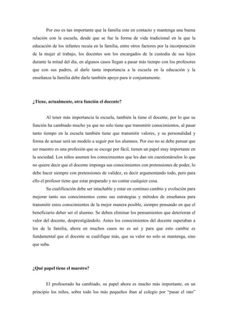 Por eso es tan importante que la familia este en contacto y mantenga una buena
relación con la escuela, desde que se fue la forma de vida tradicional en la que la
educación de los infantes recaía en la familia, entre otros factores por la incorporación
de la mujer al trabajo, los docentes son los encargados de la custodia de sus hijos
durante la mitad del día, en algunos casos llegan a pasar más tiempo con los profesores
que con sus padres, al darle tanta importancia a la escuela en la educación y la
enseñanza la familia debe darle también apoyo para ir conjuntamente.




¿Tiene, actualmente, otra función el docente?


       Al tener más importancia la escuela, también la tiene el docente, por lo que su
función ha cambiado mucho ya que no solo tiene que transmitir conocimientos, al pasar
tanto tiempo en la escuela también tiene que transmitir valores, y su personalidad y
forma de actuar será un modelo a seguir por los alumnos. Por eso no se debe pensar que
ser maestro es una profesión que se escoge por fácil, tienen un papel muy importante en
la sociedad. Los niños asumen los conocimientos que les dan sin cuestionárselos lo que
no quiere decir que el docente imponga sus conocimientos con pretensiones de poder, lo
debe hacer siempre con pretensiones de validez, es decir argumentando todo, pero para
ello el profesor tiene que estar preparado y no contar cualquier cosa.
       Su cualificación debe ser intachable y estar en continuo cambio y evolución para
mejorar tanto sus conocimientos como sus estrategias y métodos de enseñanza para
transmitir estos conocimientos de la mejor manera posible, siempre pensando en que el
beneficiario deber ser el alumno. Se deben eliminar los pensamientos que deterioran el
valor del docente, desprestigiándolo. Antes los conocimientos del docente superaban a
los de la familia, ahora en muchos casos no es así y para que esto cambie es
fundamental que el docente se cualifique más, que su valor no solo se mantenga, sino
que suba.




¿Qué papel tiene el maestro?


       El profesorado ha cambiado, su papel ahora es mucho más importante, en un
principio los niños, sobre todo los más pequeños iban al colegio por “pasar el rato”
 