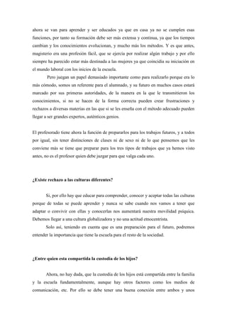 ahora se van para aprender y ser educados ya que en casa ya no se cumplen esas
funciones, por tanto su formación debe ser más extensa y continua, ya que los tiempos
cambian y los conocimientos evolucionan, y mucho más los métodos. Y es que antes,
magisterio era una profesión fácil, que se ejercía por realizar algún trabajo y por ello
siempre ha parecido estar más destinada a las mujeres ya que coincidía su iniciación en
el mundo laboral con los inicios de la escuela.
        Pero juegan un papel demasiado importante como para realizarlo porque era lo
más cómodo, somos un referente para el alumnado, y su futuro en muchos casos estará
marcado por sus primeras autoridades, de la manera en la que le transmitieron los
conocimientos, si no se hacen de la forma correcta pueden crear frustraciones y
rechazos a diversas materias en las que si se les enseña con el método adecuado pueden
llegar a ser grandes expertos, auténticos genios.


El profesorado tiene ahora la función de prepararlos para los trabajos futuros, y a todos
por igual, sin tener distinciones de clases ni de sexo ni de lo que pensemos que les
conviene más se tiene que preparar para los tres tipos de trabajos que ya hemos visto
antes, no es el profesor quien debe juzgar para que valga cada uno.




¿Existe rechazo a las culturas diferentes?


       Si, por ello hay que educar para comprender, conocer y aceptar todas las culturas
porque de todas se puede aprender y nunca se sabe cuando nos vamos a tener que
adaptar o convivir con ellas y conocerlas nos aumentará nuestra movilidad psíquica.
Debemos llegar a una cultura globalizadora y no una actitud etnocentrista.
       Solo así, teniendo en cuenta que es una preparación para el futuro, podremos
entender la importancia que tiene la escuela para el resto de la sociedad.




¿Entre quien esta compartida la custodia de los hijos?


       Ahora, no hay duda, que la custodia de los hijos está compartida entre la familia
y la escuela fundamentalmente, aunque hay otros factores como los medios de
comunicación, etc. Por ello se debe tener una buena conexión entre ambos y unos
 