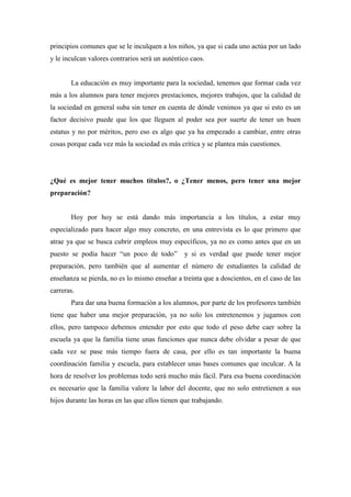 principios comunes que se le inculquen a los niños, ya que si cada uno actúa por un lado
y le inculcan valores contrarios será un auténtico caos.


       La educación es muy importante para la sociedad, tenemos que formar cada vez
más a los alumnos para tener mejores prestaciones, mejores trabajos, que la calidad de
la sociedad en general suba sin tener en cuenta de dónde venimos ya que si esto es un
factor decisivo puede que los que lleguen al poder sea por suerte de tener un buen
estatus y no por méritos, pero eso es algo que ya ha empezado a cambiar, entre otras
cosas porque cada vez más la sociedad es más crítica y se plantea más cuestiones.




¿Qué es mejor tener muchos títulos?, o ¿Tener menos, pero tener una mejor
preparación?


       Hoy por hoy se está dando más importancia a los títulos, a estar muy
especializado para hacer algo muy concreto, en una entrevista es lo que primero que
atrae ya que se busca cubrir empleos muy específicos, ya no es como antes que en un
puesto se podía hacer “un poco de todo”         y si es verdad que puede tener mejor
preparación, pero también que al aumentar el número de estudiantes la calidad de
enseñanza se pierda, no es lo mismo enseñar a treinta que a doscientos, en el caso de las
carreras.
       Para dar una buena formación a los alumnos, por parte de los profesores también
tiene que haber una mejor preparación, ya no solo los entretenemos y jugamos con
ellos, pero tampoco debemos entender por esto que todo el peso debe caer sobre la
escuela ya que la familia tiene unas funciones que nunca debe olvidar a pesar de que
cada vez se pase más tiempo fuera de casa, por ello es tan importante la buena
coordinación familia y escuela, para establecer unas bases comunes que inculcar. A la
hora de resolver los problemas todo será mucho más fácil. Para esa buena coordinación
es necesario que la familia valore la labor del docente, que no solo entretienen a sus
hijos durante las horas en las que ellos tienen que trabajando.
 