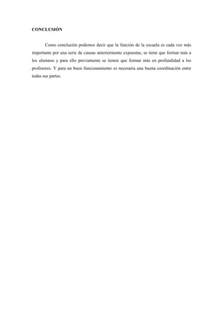 CONCLUSIÓN


       Como conclusión podemos decir que la función de la escuela es cada vez más
importante por una serie de causas anteriormente expuestas, se tiene que formar más a
los alumnos y para ello previamente se tienen que formar más en profundidad a los
profesores. Y para un buen funcionamiento es necesaria una buena coordinación entre
todas sus partes.
 
