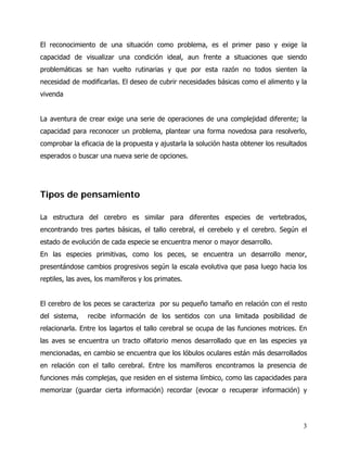 El reconocimiento de una situación como problema, es el primer paso y exige la
capacidad de visualizar una condición ideal, aun frente a situaciones que siendo
problemáticas se han vuelto rutinarias y que por esta razón no todos sienten la
necesidad de modificarlas. El deseo de cubrir necesidades básicas como el alimento y la
vivenda


La aventura de crear exige una serie de operaciones de una complejidad diferente; la
capacidad para reconocer un problema, plantear una forma novedosa para resolverlo,
comprobar la eficacia de la propuesta y ajustarla la solución hasta obtener los resultados
esperados o buscar una nueva serie de opciones.




Tipos de pensamiento

La estructura del cerebro es similar para diferentes especies de vertebrados,
encontrando tres partes básicas, el tallo cerebral, el cerebelo y el cerebro. Según el
estado de evolución de cada especie se encuentra menor o mayor desarrollo.
En las especies primitivas, como los peces, se encuentra un desarrollo menor,
presentándose cambios progresivos según la escala evolutiva que pasa luego hacia los
reptiles, las aves, los mamíferos y los primates.


El cerebro de los peces se caracteriza por su pequeño tamaño en relación con el resto
del sistema,    recibe información de los sentidos con una limitada posibilidad de
relacionarla. Entre los lagartos el tallo cerebral se ocupa de las funciones motrices. En
las aves se encuentra un tracto olfatorio menos desarrollado que en las especies ya
mencionadas, en cambio se encuentra que los lóbulos oculares están más desarrollados
en relación con el tallo cerebral. Entre los mamíferos encontramos la presencia de
funciones más complejas, que residen en el sistema límbico, como las capacidades para
memorizar (guardar cierta información) recordar (evocar o recuperar información) y




                                                                                        3
 