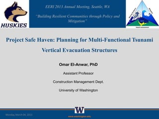 EERI 2013 Annual Meeting, Seattle, WA

                         “Building Resilient Communities through Policy and
                                             Mitigation”



Project Safe Haven: Planning for Multi-Functional Tsunami
                            Vertical Evacuation Structures

                                       Omar El-Anwar, PhD

                                         Assistant Professor

                                   Construction Management Dept.

                                      University of Washington




Monday, March 04, 2013
                                            www.washington.edu
 