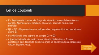 Lei de Coulomb 
• F - Representa o valor da força de atracão ou repulsão entre as 
cargas. Apenas o seu módulo, não o seu sentido nem a sua 
direção; 
• Q1 e Q2 - Representam os valores das cargas elétricas que atuam 
entre si; 
• d a distância que separa as cargas Q1 e Q2; 
• ε (permitividade do meio ou constante dielétrica) - É uma 
constante que depende do meio onde se encontram as cargas (ar, 
vácuo, liquido, etc). 
Clicar para 
ver vídeo 
 