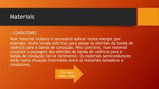 Materiais 
• CONDUTORES 
Num material isolante é necessário aplicar muita energia (por 
exemplo, muita tensão elétrica) para passar os eletrões da banda de 
valência para a banda de condução. Pelo contrário, num material 
condutor a passagem dos eletrões da banda de valência para a 
banda de condução faz-se facilmente. Os materiais semicondutores 
estão numa situação intermédia entre os materiais isoladores e 
condutores. 
Clica para 
veres o vídeo 
 