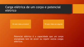 Carga elétrica de um corpo e potencial 
elétrico 
Vê este vídeo primeiro! Vê este vídeo em seguida 
Potencial elétrico é a capacidade que um corpo 
energizado tem de atrair ou repelir outras cargas 
elétricas. 
 