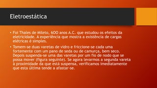 Eletroestática 
• Foi Thales de Mileto, 6OO anos A.C. que estudou os efeitos da 
eletricidade. A experiência que mostra a existência de cargas 
elétricas é simples. 
• Tomem-se duas varetas de vidro e friccione-se cada uma 
fortemente com um pano de seda ou de camurça, bem seco. 
Depois suspenda-se uma das varetas por um fio de nodo que se 
possa mover (figura seguinte). Se agora levarmos a segunda vareta 
à proximidade da que está suspensa, verificamos imediatamente 
que esta última tende a afastar-se. 
 