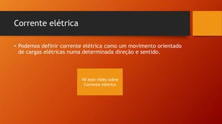 Corrente elétrica 
• Podemos definir corrente elétrica como um movimento orientado 
de cargas elétricas numa determinada direção e sentido. 
Vê este vídeo sobre 
Corrente elétrica 
 