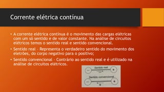 Corrente elétrica contínua 
• A corrente elétrica contínua é o movimento das cargas elétricas 
com um só sentido e de valor constante. Na análise de circuitos 
elétricos temos o sentido real e sentido convencional. 
• Sentido real – Representa o verdadeiro sentido do movimento dos 
eletrões, do corpo negativo para o positivo; 
• Sentido convencional – Contrário ao sentido real e é utilizado na 
análise de circuitos elétricos. 
 