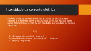 Intensidade da corrente elétrica 
• A intensidade da corrente elétrica (I) varia de circuito para 
circuito e é definida como a quantidade de carga (Q) que passa 
numa determinada secção de um condutor, por unidade de tempo 
(segundo). 
퐼 = 
푄 
푇 
I – intensidade da corrente (A - amperes); 
Q – quantidade de carga ou carga elétrica (C - coulombs); 
T – tempo (s – segundos) 
 