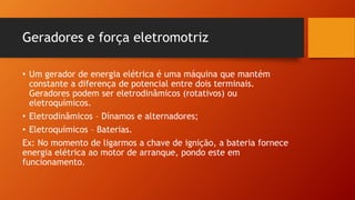 Geradores e força eletromotriz 
• Um gerador de energia elétrica é uma máquina que mantém 
constante a diferença de potencial entre dois terminais. 
Geradores podem ser eletrodinâmicos (rotativos) ou 
eletroquímicos. 
• Eletrodinâmicos – Dínamos e alternadores; 
• Eletroquímicos – Baterias. 
Ex: No momento de ligarmos a chave de ignição, a bateria fornece 
energia elétrica ao motor de arranque, pondo este em 
funcionamento. 
 