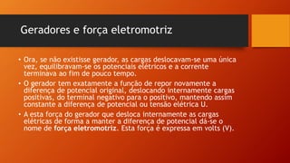 • Ora, se não existisse gerador, as cargas deslocavam-se uma única 
vez, equilibravam-se os potenciais elétricos e a corrente 
terminava ao fim de pouco tempo. 
• O gerador tem exatamente a função de repor novamente a 
diferença de potencial original, deslocando internamente cargas 
positivas, do terminal negativo para o positivo, mantendo assim 
constante a diferença de potencial ou tensão elétrica U. 
• A esta força do gerador que desloca internamente as cargas 
elétricas de forma a manter a diferença de potencial dá-se o 
nome de força eletromotriz. Esta força é expressa em volts (V). 
 