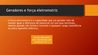 Geradores e força eletromotriz 
• A força eletromotriz é a capacidade que um gerador tem de 
manter igual a diferença de potencial (U) nos seus terminais, 
mesmo quando não fornece corrente a qualquer carga (resistência 
ou outro aparelho elétrico). 
Vê este vídeo sobre 
força eletromotriz (até 
ao minuto 4,15´´) 
 