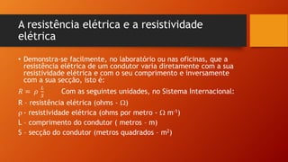 A resistência elétrica e a resistividade 
elétrica 
• Demonstra-se facilmente, no laboratório ou nas oficinas, que a 
resistência elétrica de um condutor varia diretamente com a sua 
resistividade elétrica e com o seu comprimento e inversamente 
com a sua secção, isto é: 
푅 = 휌 
퐿 
푆 
Com as seguintes unidades, no Sistema Internacional: 
R – resistência elétrica (ohms - ) 
 - resistividade elétrica (ohms por metro -  m-1) 
L – comprimento do condutor ( metros – m) 
S – secção do condutor (metros quadrados – m2) 
 