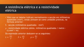 A resistência elétrica e a resistividade 
elétrica 
• Visto que as tabelas indicam normalmente a secção em milímetros 
quadrados (mm2), então utilizam-se como unidades práticas, na 
fórmula anterior: 
S – secção (milímetros quadrados – mm2) 
 - resistividade elétrica (ohms. milímetros quadrados / metro - 
.mm2 / m) 
Da expressão anterior deduzem-se as seguintes: 
퐿 = 
푅.푆 
휌 
푆 = 
휌.퐿 
푅 
휌 = 
푅.푆 
퐿 
 