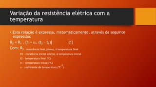 Variação da resistência elétrica com a 
temperatura 
• Esta relação é expressa, matematicamente, através da seguinte 
expressão: 
R2 = R1 . [1 + . (t2 – t1)] (1) 
Com: R2 – resistência final (ohms), à temperatura final 
R1 – resistência inicial (ohms), à temperatura inicial 
t2 – temperatura final (ºC) 
t1 – temperatura inicial (ºC) 
-1 
 - coeficiente de temperatura (ºC 
) 
 